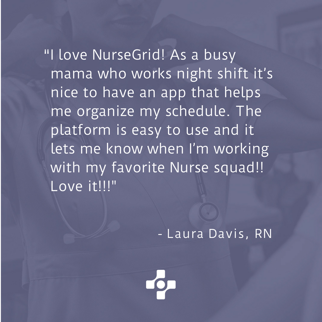 I love Nursegrid! As a busy mama who works night shift, it's nice to have an app that helps me organize my schedule. The platform is easy to use and it lets me know when I'm working with my favorite nurse squad!! Love it!!! — Laura Davis, RN